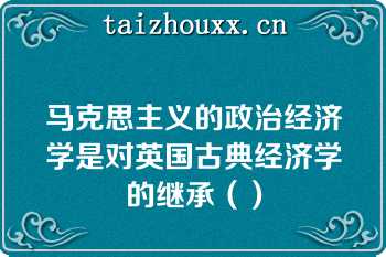 马克思主义的政治经济学是对英国古典经济学的继承（）