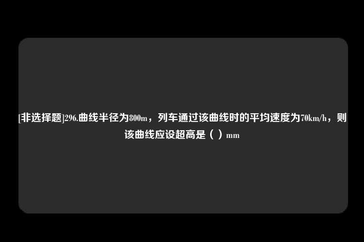 [非选择题]296.曲线半径为800m，列车通过该曲线时的平均速度为70km/h，则该曲线应设超高是（）mm