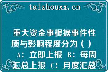 重大资金事根据事件性质与影响程度分为（）   A：立即上报  B：每周汇总上报  C：月度汇总上报  D：季度汇总上报  