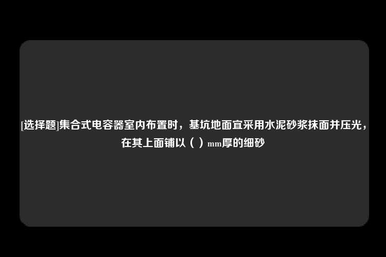 [选择题]集合式电容器室内布置时，基坑地面宜采用水泥砂浆抹面并压光，在其上面铺以（）mm厚的细砂