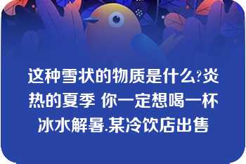 这种雪状的物质是什么?炎热的夏季 你一定想喝一杯冰水解暑.某冷饮店出售