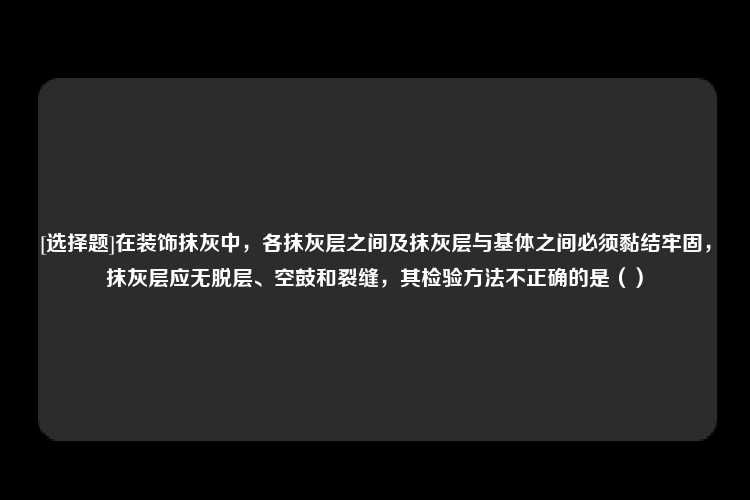 [选择题]在装饰抹灰中，各抹灰层之间及抹灰层与基体之间必须黏结牢固，抹灰层应无脱层、空鼓和裂缝，其检验方法不正确的是（）