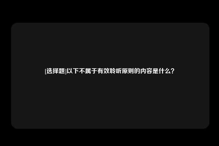 [选择题]以下不属于有效聆听原则的内容是什么？