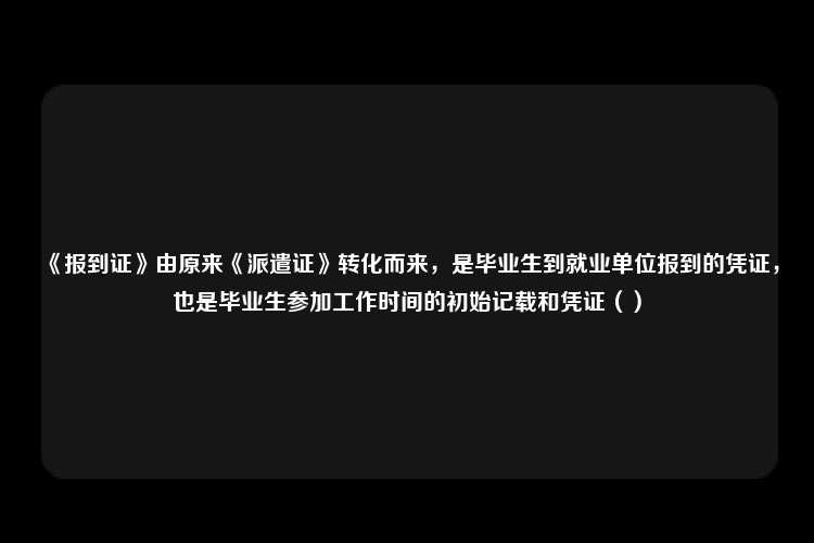 《报到证》由原来《派遣证》转化而来，是毕业生到就业单位报到的凭证，也是毕业生参加工作时间的初始记载和凭证（）