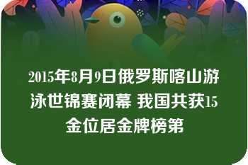 2015年8月9日俄罗斯喀山游泳世锦赛闭幕 我国共获15金位居金牌榜第