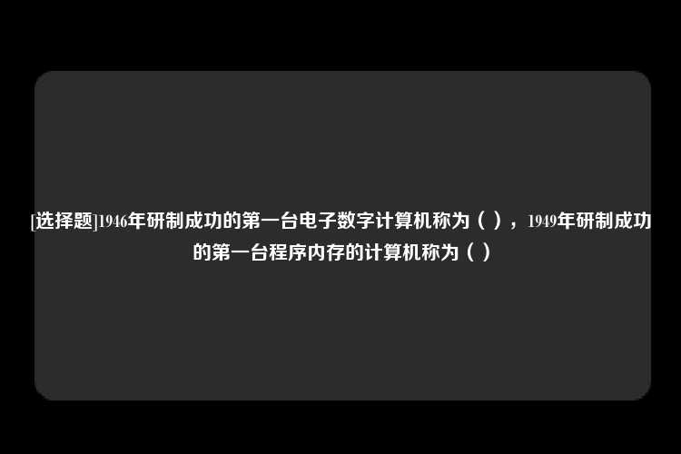 [选择题]1946年研制成功的第一台电子数字计算机称为（），1949年研制成功的第一台程序内存的计算机称为（）