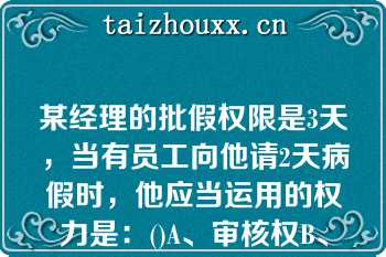 某经理的批假权限是3天，当有员工向他请2天病假时，他应当运用的权力是：()A、审核权B、核准权C、执某经理的批假权限是3天，当有员工向他请2天病假时，他应当运用的权力是：()A、审核权B、核准权C、执行权D、管理权