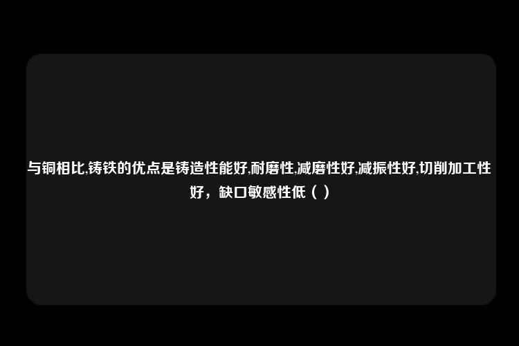 与铜相比,铸铁的优点是铸造性能好,耐磨性,减磨性好,减振性好,切削加工性好，缺口敏感性低（）