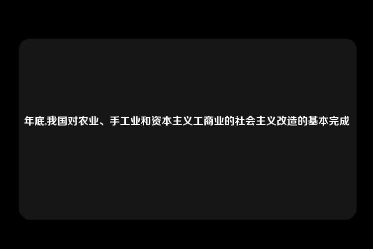 年底,我国对农业、手工业和资本主义工商业的社会主义改造的基本完成