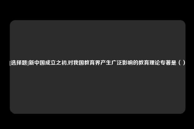 [选择题]新中国成立之初,对我国教育界产生广泛影响的教育理论专著是（）