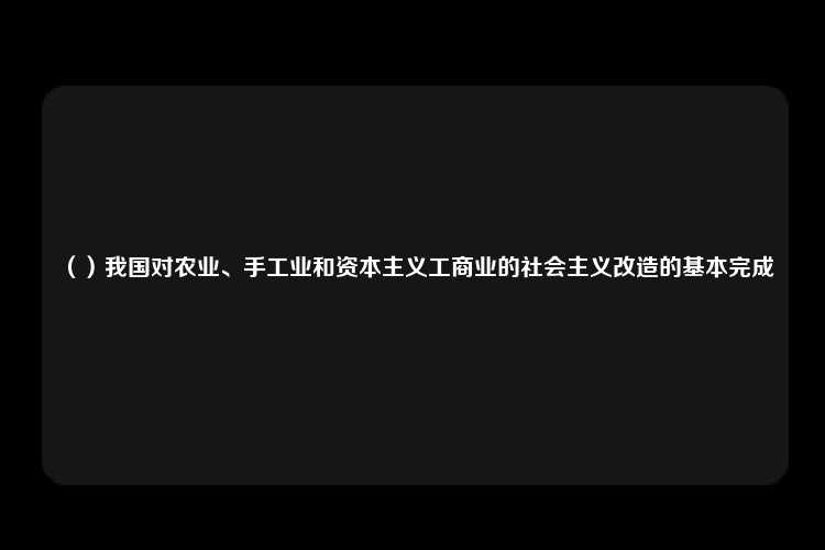 （）我国对农业、手工业和资本主义工商业的社会主义改造的基本完成