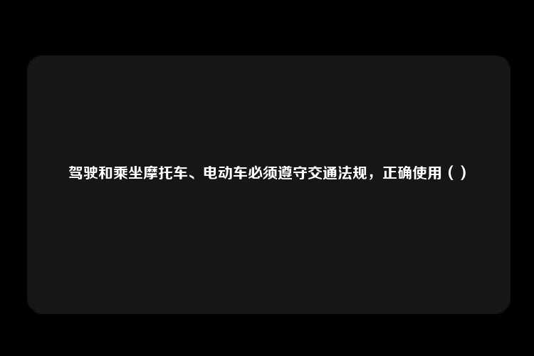 驾驶和乘坐摩托车、电动车必须遵守交通法规，正确使用（）