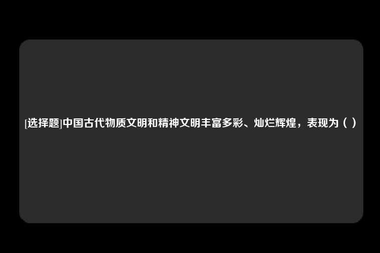 [选择题]中国古代物质文明和精神文明丰富多彩、灿烂辉煌，表现为（）