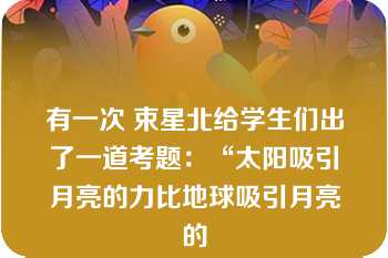 有一次 束星北给学生们出了一道考题：“太阳吸引月亮的力比地球吸引月亮的