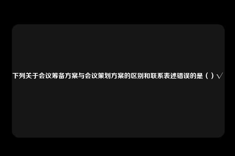 下列关于会议筹备方案与会议策划方案的区别和联系表述错误的是（）√