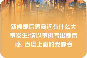 新闻观后感最近有什么大事发生?请以事例写出观后感...百度上面的我都看