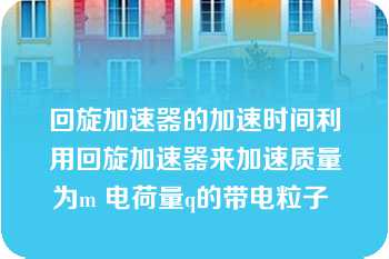 回旋加速器的加速时间利用回旋加速器来加速质量为m 电荷量q的带电粒子 