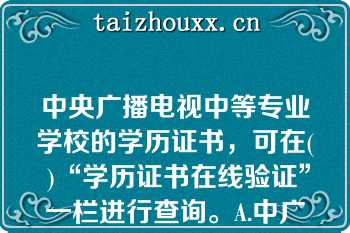 中央广播电视中等专业学校的学历证书，可在( )“学历证书在线验证”一栏进行查询。A.中广播电视中等专业学校官网B.学习支持服务平台C.中国高等教育学生信息网