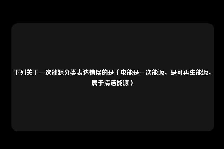 下列关于一次能源分类表达错误的是（电能是一次能源，是可再生能源，属于清洁能源）