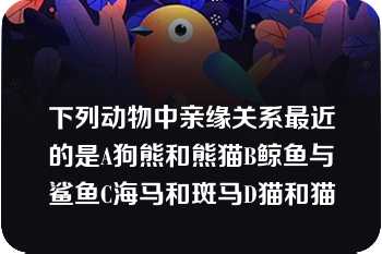 下列动物中亲缘关系最近的是A狗熊和熊猫B鲸鱼与鲨鱼C海马和斑马D猫和猫