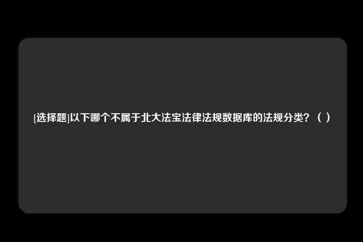 [选择题]以下哪个不属于北大法宝法律法规数据库的法规分类？（）