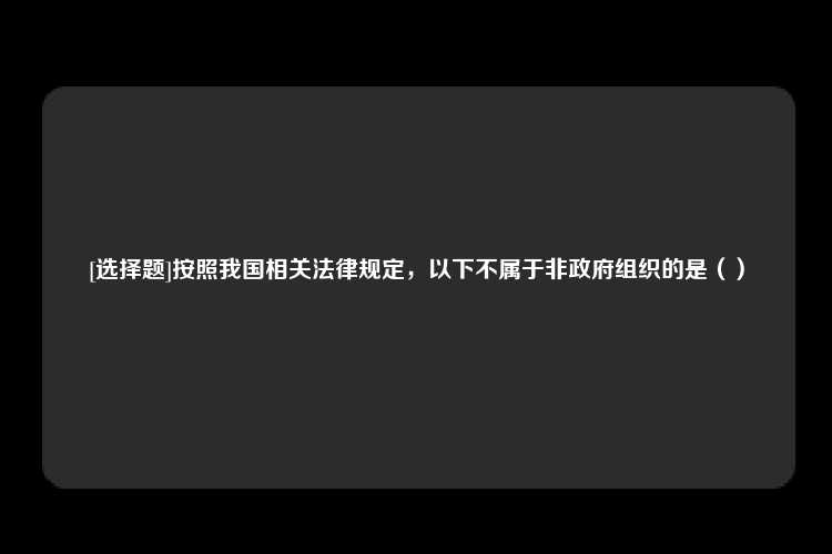 [选择题]按照我国相关法律规定，以下不属于非政府组织的是（）