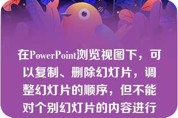 在PowerPoint浏览视图下，可以复制、删除幻灯片，调整幻灯片的顺序，但不能对个别幻灯片的内容进行编辑、修改。  