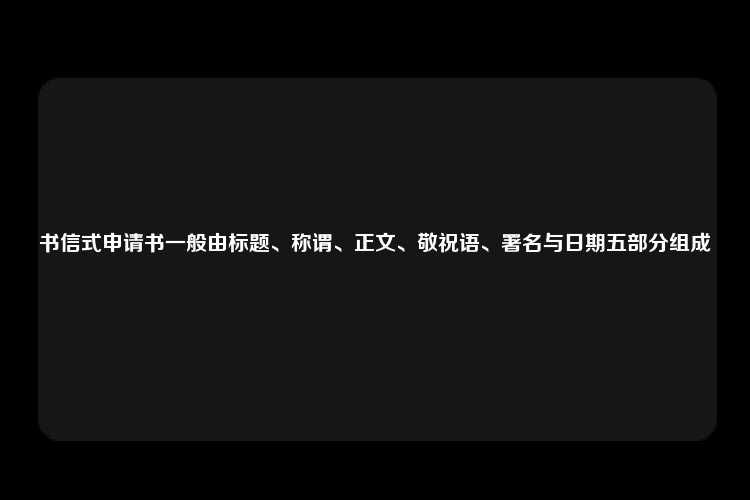 书信式申请书一般由标题、称谓、正文、敬祝语、署名与日期五部分组成