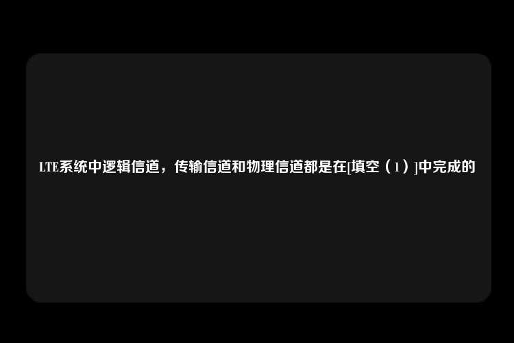 LTE系统中逻辑信道，传输信道和物理信道都是在[填空（1）]中完成的