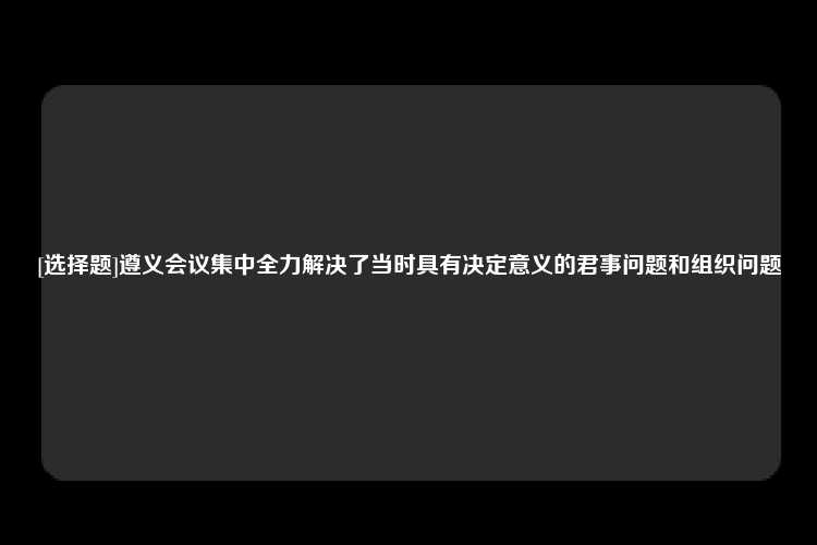 [选择题]遵义会议集中全力解决了当时具有决定意义的君事问题和组织问题