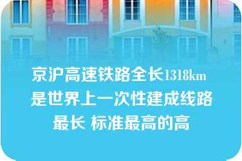 京沪高速铁路全长1318km 是世界上一次性建成线路最长 标准最高的高