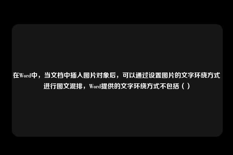 在Word中，当文档中插入图片对象后，可以通过设置图片的文字环绕方式进行图文混排，Word提供的文字环绕方式不包括（）