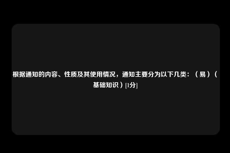 根据通知的内容、性质及其使用情况，通知主要分为以下几类：（易）（基础知识）[1分]