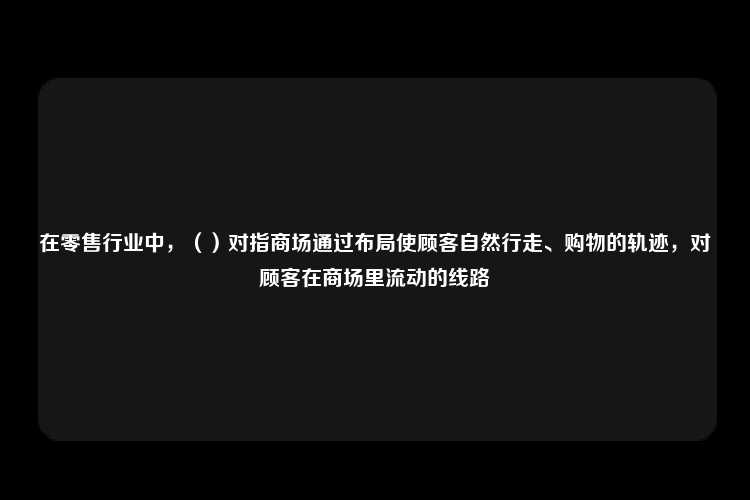 在零售行业中，（）对指商场通过布局使顾客自然行走、购物的轨迹，对顾客在商场里流动的线路