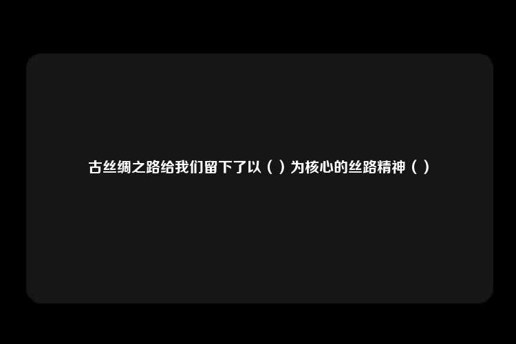 古丝绸之路给我们留下了以（）为核心的丝路精神（）