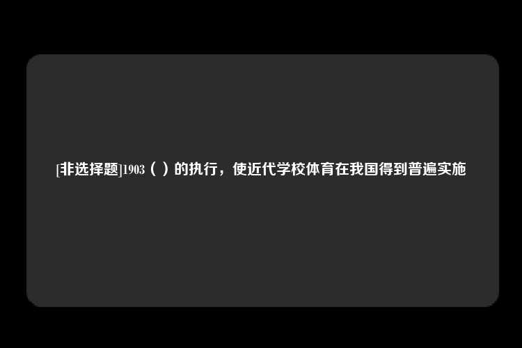 [非选择题]1903（）的执行，使近代学校体育在我国得到普遍实施