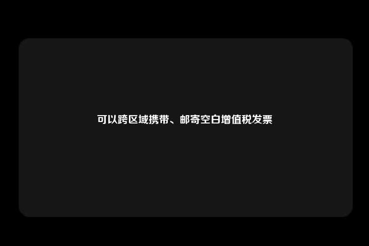 可以跨区域携带、邮寄空白增值税发票