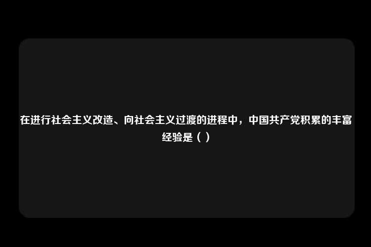 在进行社会主义改造、向社会主义过渡的进程中，中国共产党积累的丰富经验是（）