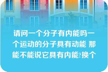 请问一个分子有内能吗一个运动的分子具有动能 那能不能说它具有内能?换个