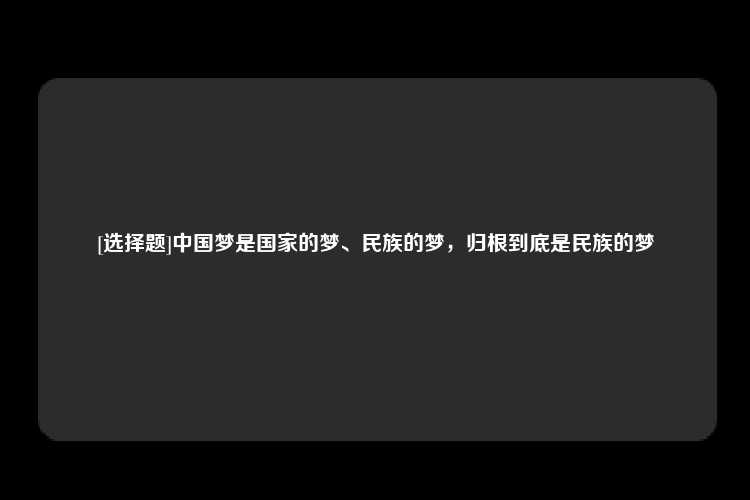 [选择题]中国梦是国家的梦、民族的梦，归根到底是民族的梦