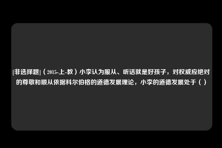 [非选择题]（2015-上-教）小李认为服从、听话就是好孩子，对权威应绝对的尊敬和顺从依据科尔伯格的道德发展理论，小李的道德发展处于（）