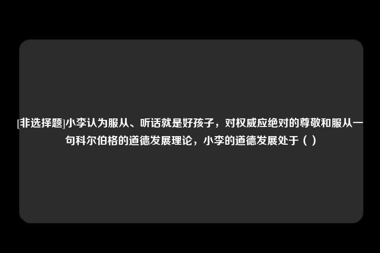 [非选择题]小李认为服从、听话就是好孩子，对权威应绝对的尊敬和服从一句科尔伯格的道德发展理论，小李的道德发展处于（）