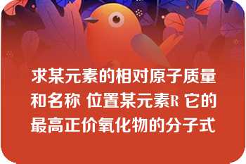 求某元素的相对原子质量和名称 位置某元素R 它的最高正价氧化物的分子式