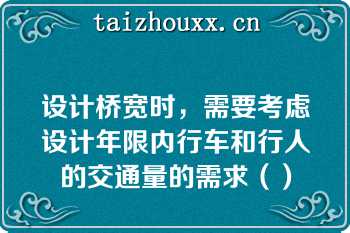 设计桥宽时，需要考虑设计年限内行车和行人的交通量的需求（）