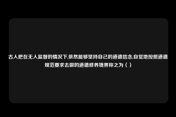 古人把在无人监督的情况下,依然能够坚持自己的道德信念,自觉地按照道德规范要求去做的道德修养境界称之为（）