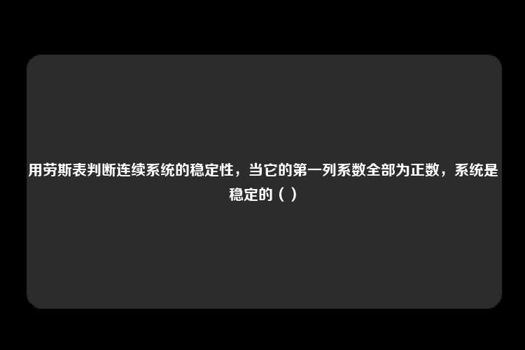 用劳斯表判断连续系统的稳定性，当它的第一列系数全部为正数，系统是稳定的（）