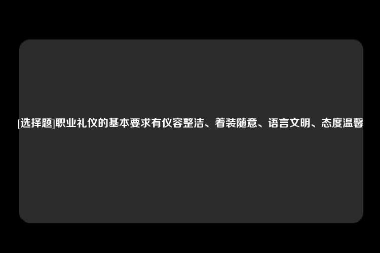 [选择题]职业礼仪的基本要求有仪容整洁、着装随意、语言文明、态度温馨