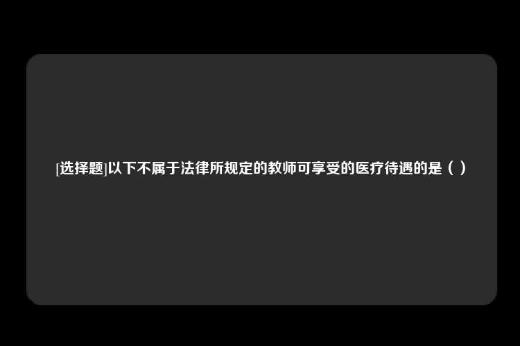 [选择题]以下不属于法律所规定的教师可享受的医疗待遇的是（）