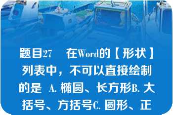 题目27    在Word的【形状】列表中，不可以直接绘制的是  A. 椭圆、长方形B. 大括号、方括号C. 圆形、正方形D. 任意形状的线条