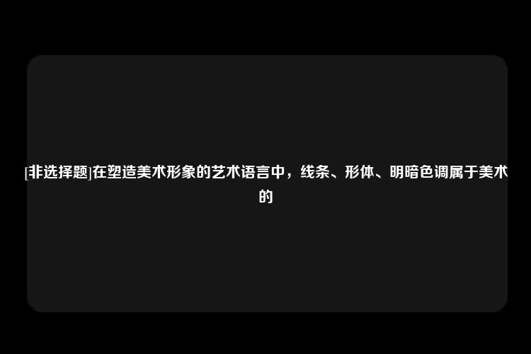 [非选择题]在塑造美术形象的艺术语言中，线条、形体、明暗色调属于美术的